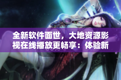 全新软件面世，大地资源影视在线播放更畅享：体验新工具，完美视频观看！
