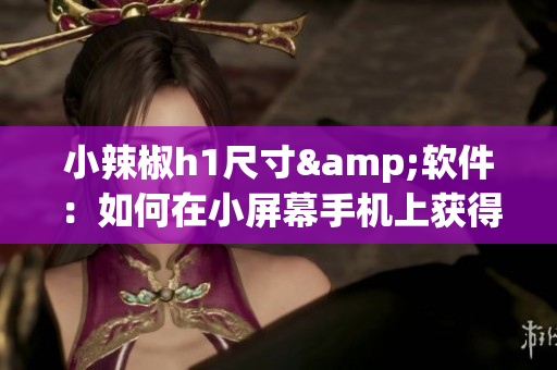 小辣椒h1尺寸&软件：如何在小屏幕手机上获得更优质的使用体验？