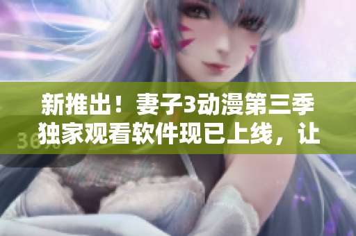 新推出！妻子3动漫第三季独家观看软件现已上线，让你轻松追剧