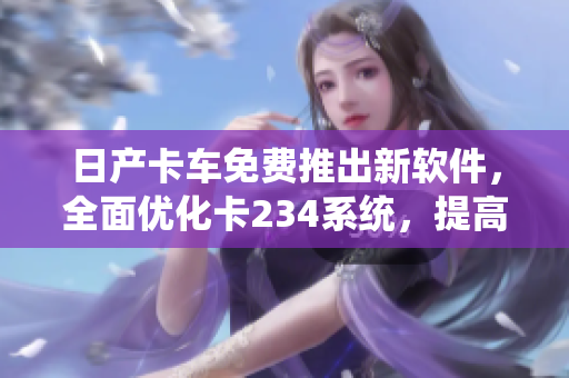 日产卡车免费推出新软件，全面优化卡234系统，提高运输效率