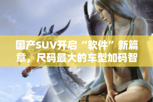 国产SUV开启“软件”新篇章，尺码最大的车型加码智能化配置！
