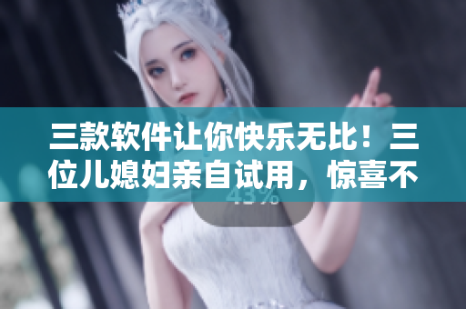 三款软件让你快乐无比！三位儿媳妇亲自试用，惊喜不断！