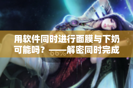 用软件同时进行面膜与下奶可能吗？——解密同时完成两项任务的可能性