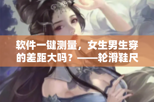 软件一键测量，女生男生穿的差距大吗？——轮滑鞋尺码软件调研