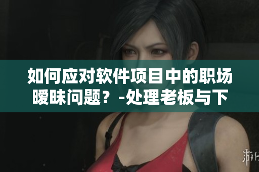 如何应对软件项目中的职场暧昧问题？-处理老板与下属互动的尴尬情况！