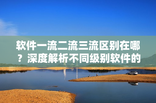 软件一流二流三流区别在哪？深度解析不同级别软件的优缺点