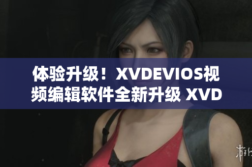 体验升级！XVDEVIOS视频编辑软件全新升级 XVD2021HD正式上线