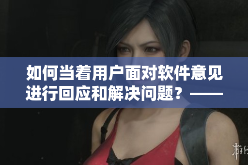 如何当着用户面对软件意见进行回应和解决问题？——软件编辑问答