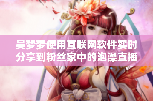 吴梦梦使用互联网软件实时分享到粉丝家中的泡澡直播