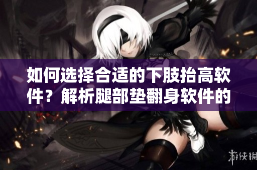 如何选择合适的下肢抬高软件？解析腿部垫翻身软件的功能与使用方法