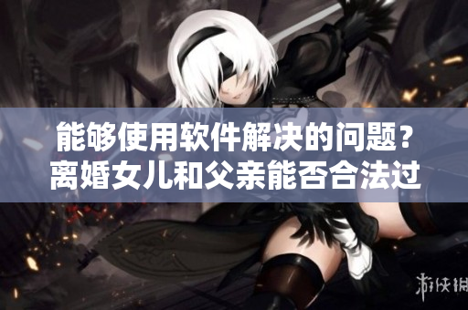 能够使用软件解决的问题？离婚女儿和父亲能否合法过夫妻