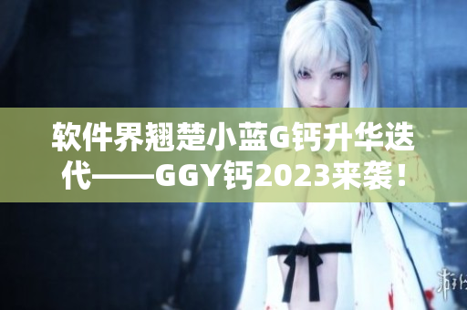 软件界翘楚小蓝G钙升华迭代——GGY钙2023来袭！