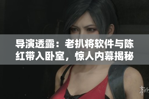 导演透露：老扒将软件与陈红带入卧室，惊人内幕揭秘！