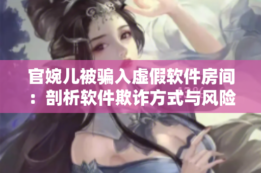 官婉儿被骗入虚假软件房间：剖析软件欺诈方式与风险提示