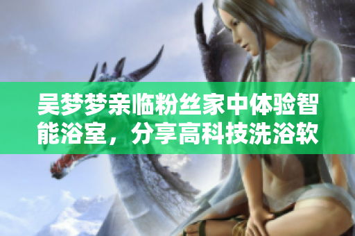 吴梦梦亲临粉丝家中体验智能浴室，分享高科技洗浴软件