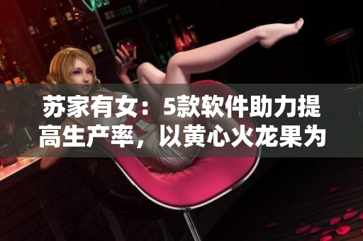 苏家有女：5款软件助力提高生产率，以黄心火龙果为案例探讨