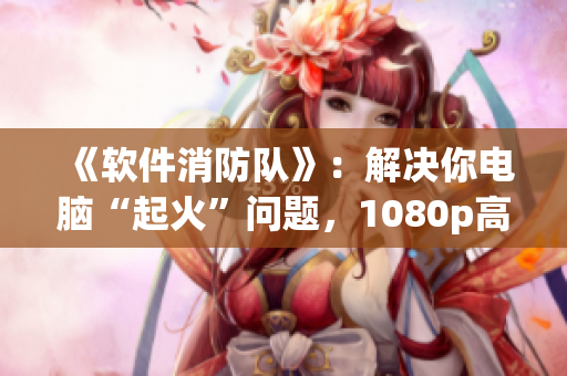 《软件消防队》：解决你电脑“起火”问题，1080p高清体验！