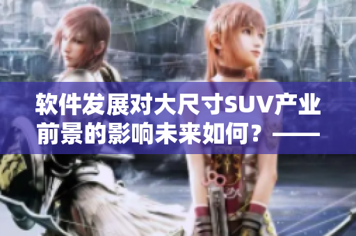 软件发展对大尺寸SUV产业前景的影响未来如何？——探讨与分析