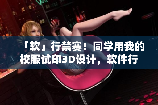 「软」行禁赛！同学用我的校服试印3D设计，软件行业如此惩戒顽劣行为