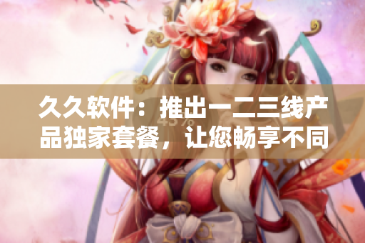 久久软件：推出一二三线产品独家套餐，让您畅享不同层次的软件服务