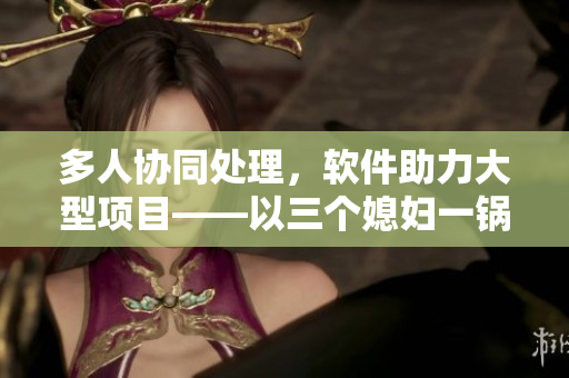 多人协同处理，软件助力大型项目——以三个媳妇一锅烩为启示