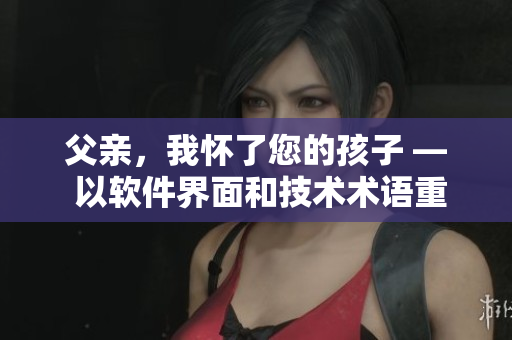 父亲，我怀了您的孩子 — 以软件界面和技术术语重新诠释