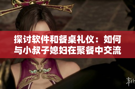 探讨软件和餐桌礼仪：如何与小叔子媳妇在聚餐中交流软件知识