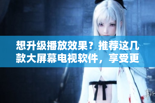 想升级播放效果？推荐这几款大屏幕电视软件，享受更好的观影体验！