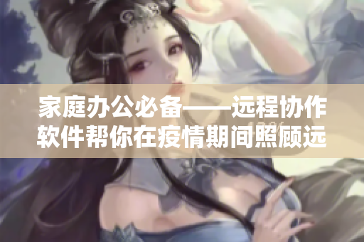 家庭办公必备——远程协作软件帮你在疫情期间照顾远方的母亲