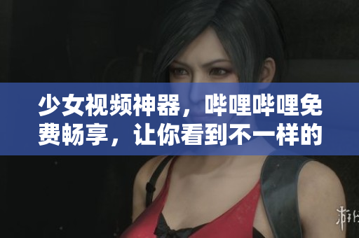 少女视频神器，哔哩哔哩免费畅享，让你看到不一样的世界！