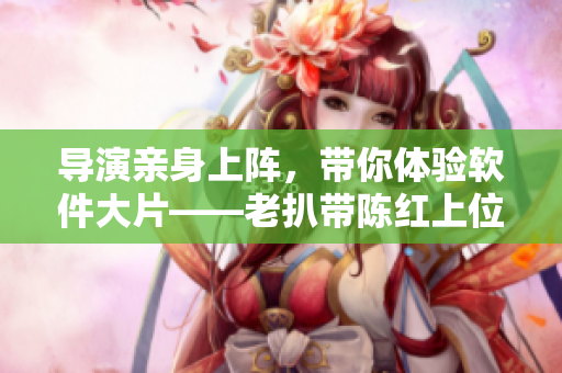 导演亲身上阵，带你体验软件大片——老扒带陈红上位