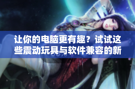 让你的电脑更有趣？试试这些震动玩具与软件兼容的新品！