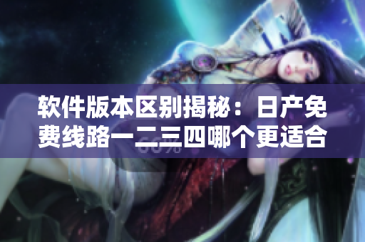 软件版本区别揭秘：日产免费线路一二三四哪个更适合您？