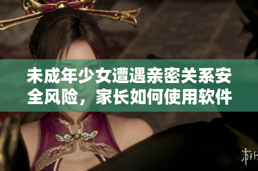 未成年少女遭遇亲密关系安全风险，家长如何使用软件避免类似事件？