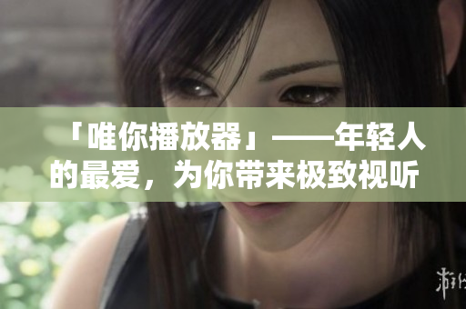 「唯你播放器」——年轻人的最爱，为你带来极致视听体验