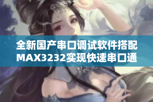 全新国产串口调试软件搭配MAX3232实现快速串口通信