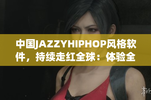 中国JAZZYHIPHOP风格软件，持续走红全球：体验全新音乐创作模式