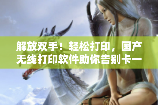 解放双手！轻松打印，国产无线打印软件助你告别卡一卡二乱码