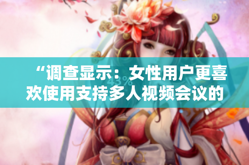 “调查显示：女性用户更喜欢使用支持多人视频会议的软件”