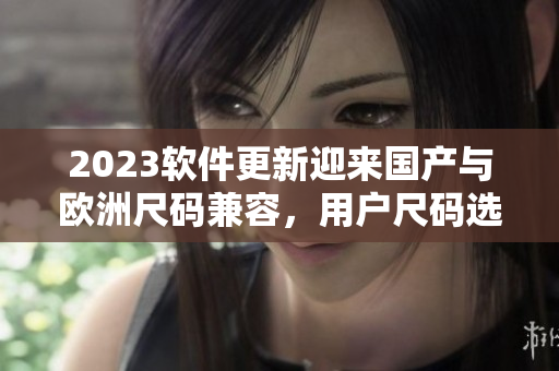 2023软件更新迎来国产与欧洲尺码兼容，用户尺码选购更便利