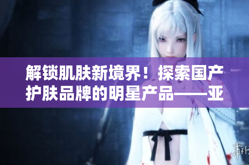 解锁肌肤新境界！探索国产护肤品牌的明星产品——亚洲精华软件液