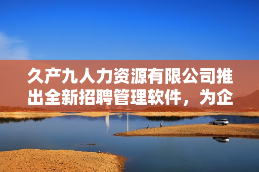 久产九人力资源有限公司推出全新招聘管理软件，为企业人力资源管理带来新活力
