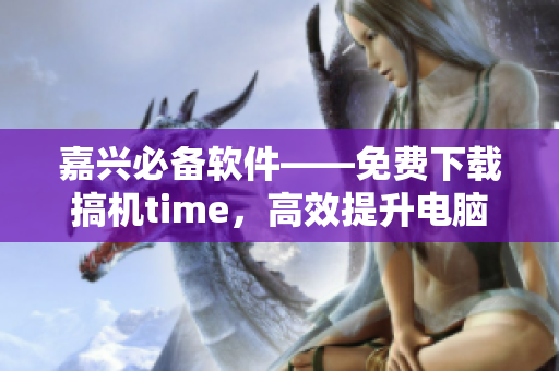 嘉兴必备软件——免费下载搞机time，高效提升电脑使用体验