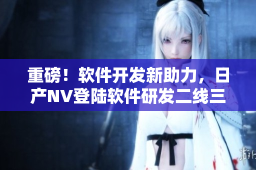 重磅！软件开发新助力，日产NV登陆软件研发二线三线