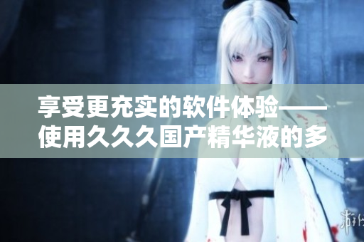 享受更充实的软件体验——使用久久久国产精华液的多重益处