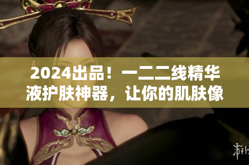 2024出品！一二二线精华液护肤神器，让你的肌肤像软件一样流畅无比