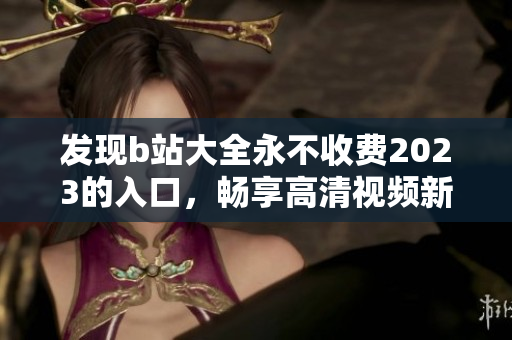 发现b站大全永不收费2023的入口，畅享高清视频新时代