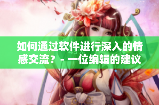 如何通过软件进行深入的情感交流？- 一位编辑的建议