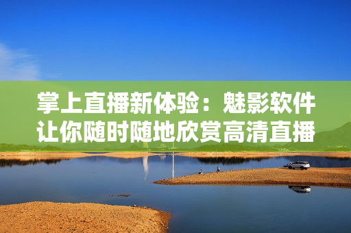 掌上直播新体验：魅影软件让你随时随地欣赏高清直播！