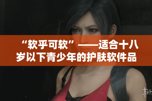 “软乎可软”——适合十八岁以下青少年的护肤软件品牌推荐
